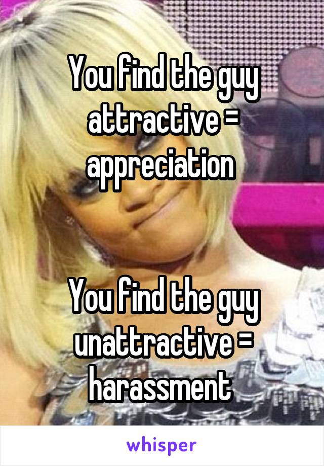 You find the guy attractive = appreciation 


You find the guy unattractive = harassment 