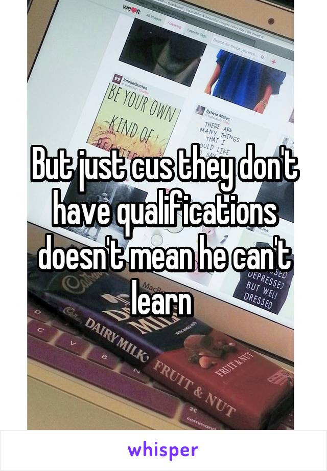 But just cus they don't have qualifications doesn't mean he can't learn 