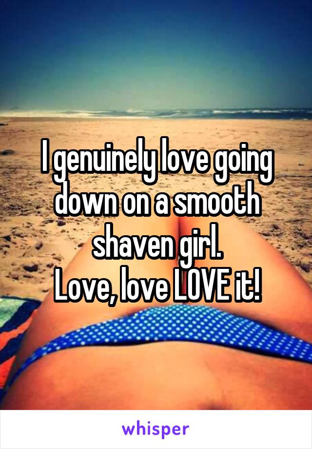 I genuinely love going down on a smooth shaven girl.
Love, love LOVE it!