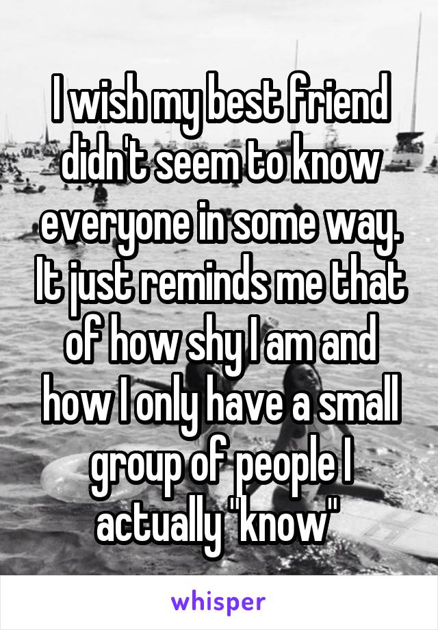 I wish my best friend didn't seem to know everyone in some way. It just reminds me that of how shy I am and how I only have a small group of people I actually "know" 