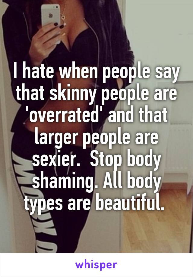 I hate when people say that skinny people are 'overrated' and that larger people are sexier.  Stop body shaming. All body types are beautiful. 