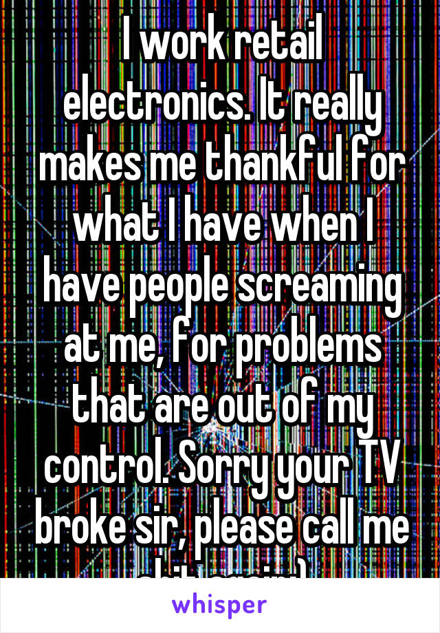 I work retail electronics. It really makes me thankful for what I have when I have people screaming at me, for problems that are out of my control. Sorry your TV broke sir, please call me shit again:)