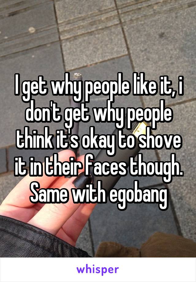I get why people like it, i don't get why people think it's okay to shove it in their faces though. Same with egobang