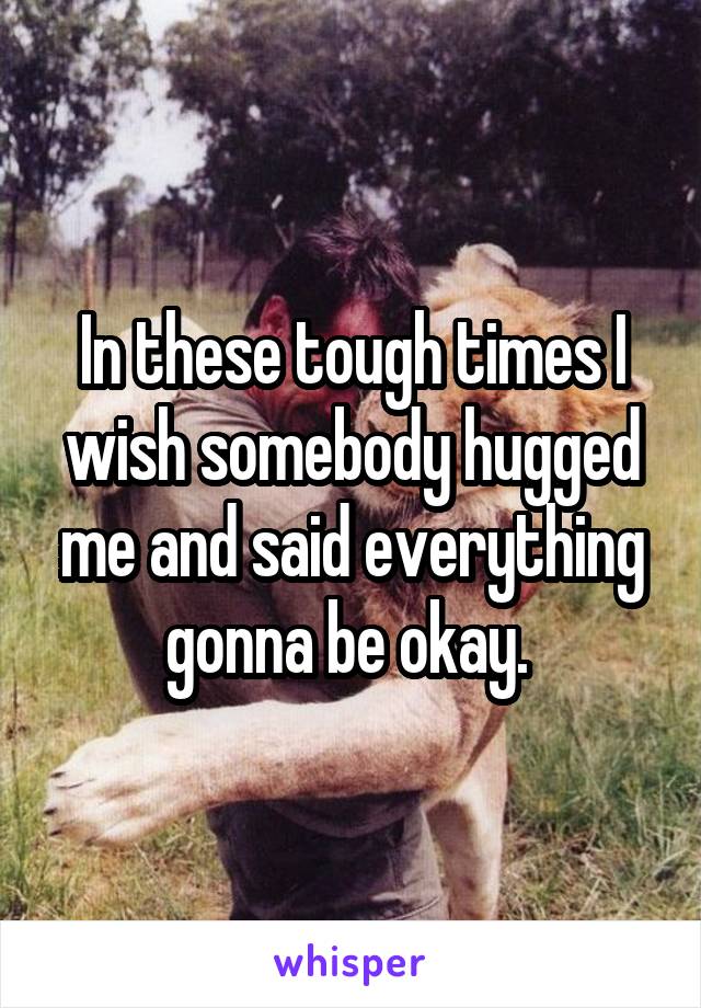 In these tough times I wish somebody hugged me and said everything gonna be okay. 