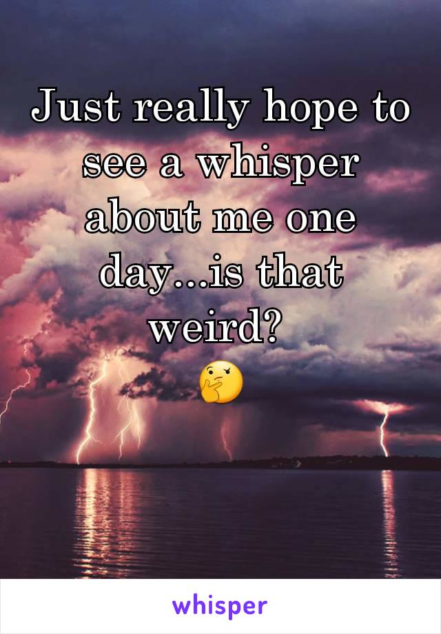 Just really hope to see a whisper about me one day...is that weird? 
🤔