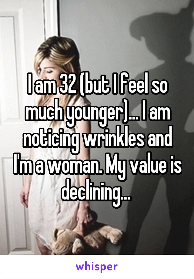 I am 32 (but I feel so much younger)... I am noticing wrinkles and I'm a woman. My value is declining... 
