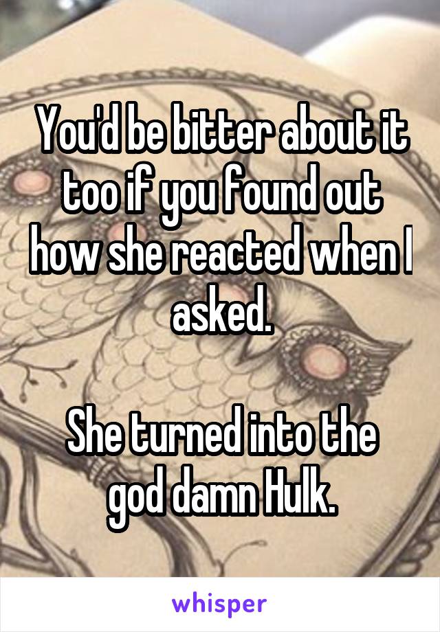 You'd be bitter about it too if you found out how she reacted when I asked.

She turned into the god damn Hulk.