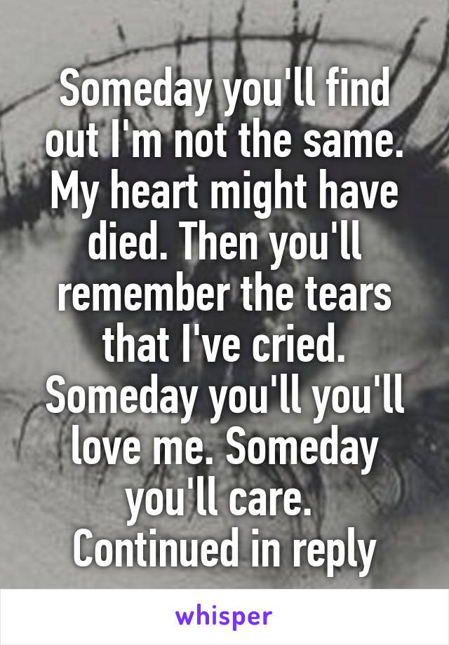 Someday you'll find out I'm not the same. My heart might have died. Then you'll remember the tears that I've cried. Someday you'll you'll love me. Someday you'll care. 
Continued in reply