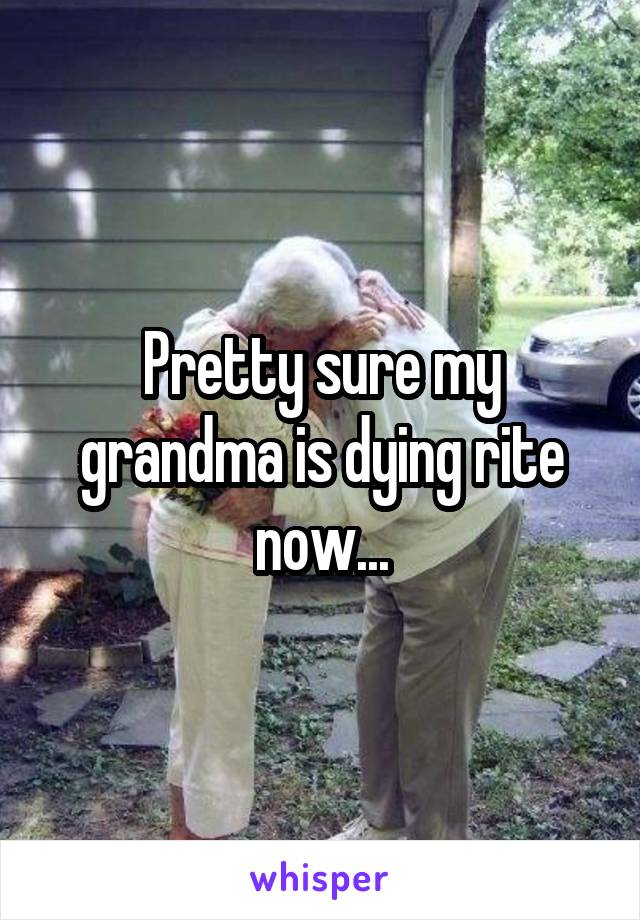 Pretty sure my grandma is dying rite now...