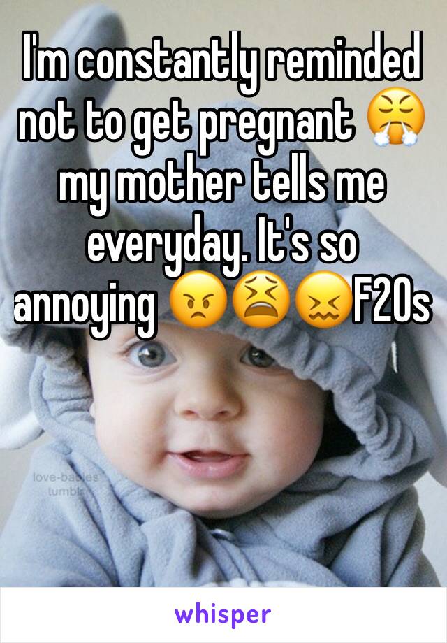 I'm constantly reminded not to get pregnant 😤my mother tells me everyday. It's so annoying 😠😫😖F20s
