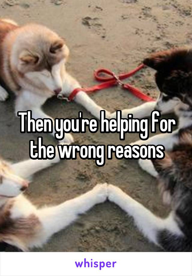 Then you're helping for the wrong reasons