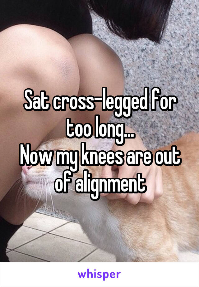 Sat cross-legged for too long...
Now my knees are out of alignment