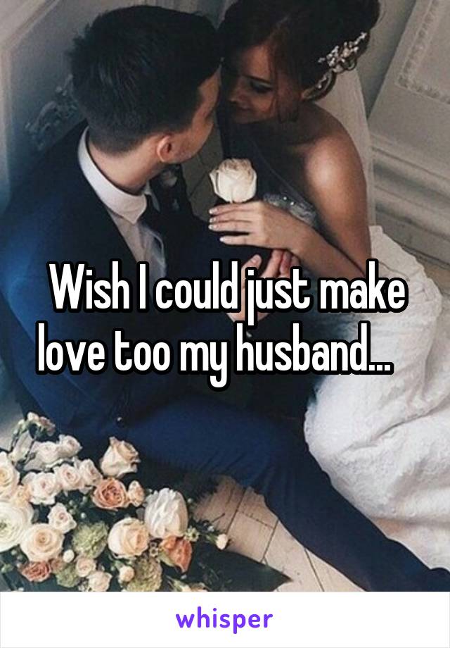 Wish I could just make love too my husband...   