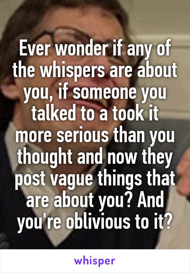 Ever wonder if any of the whispers are about you, if someone you talked to a took it more serious than you thought and now they post vague things that are about you? And you're oblivious to it?