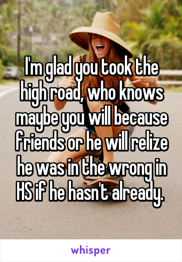 I'm glad you took the high road, who knows maybe you will because friends or he will relize he was in the wrong in HS if he hasn't already. 