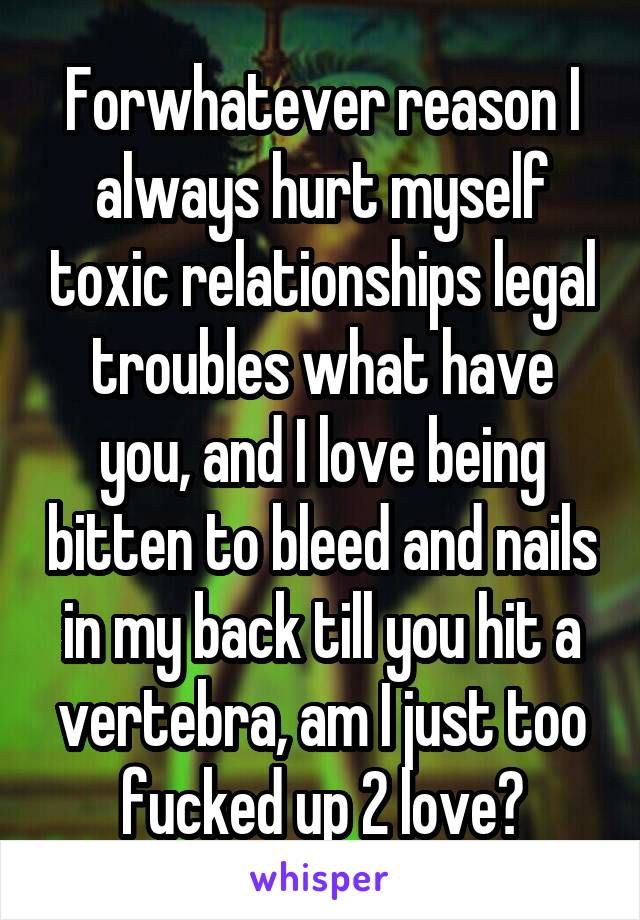 Forwhatever reason I always hurt myself toxic relationships legal troubles what have you, and I love being bitten to bleed and nails in my back till you hit a vertebra, am I just too fucked up 2 love?