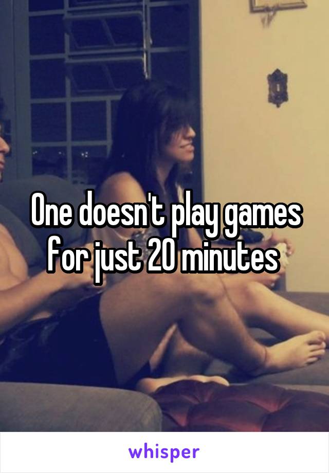 One doesn't play games for just 20 minutes 