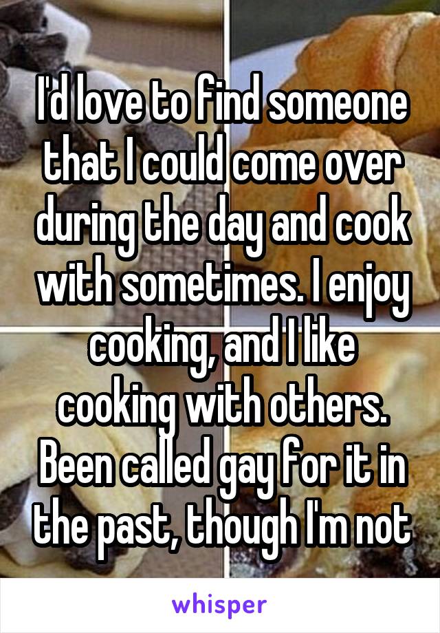 I'd love to find someone that I could come over during the day and cook with sometimes. I enjoy cooking, and I like cooking with others. Been called gay for it in the past, though I'm not