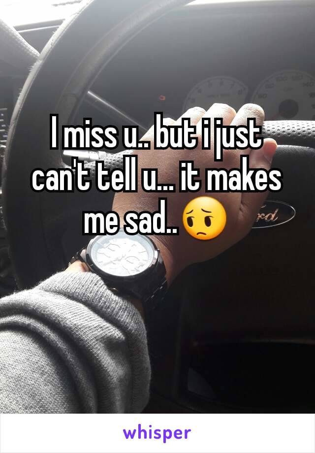 I miss u.. but i just can't tell u... it makes me sad..😔