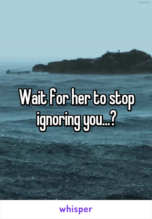 Wait for her to stop ignoring you...?