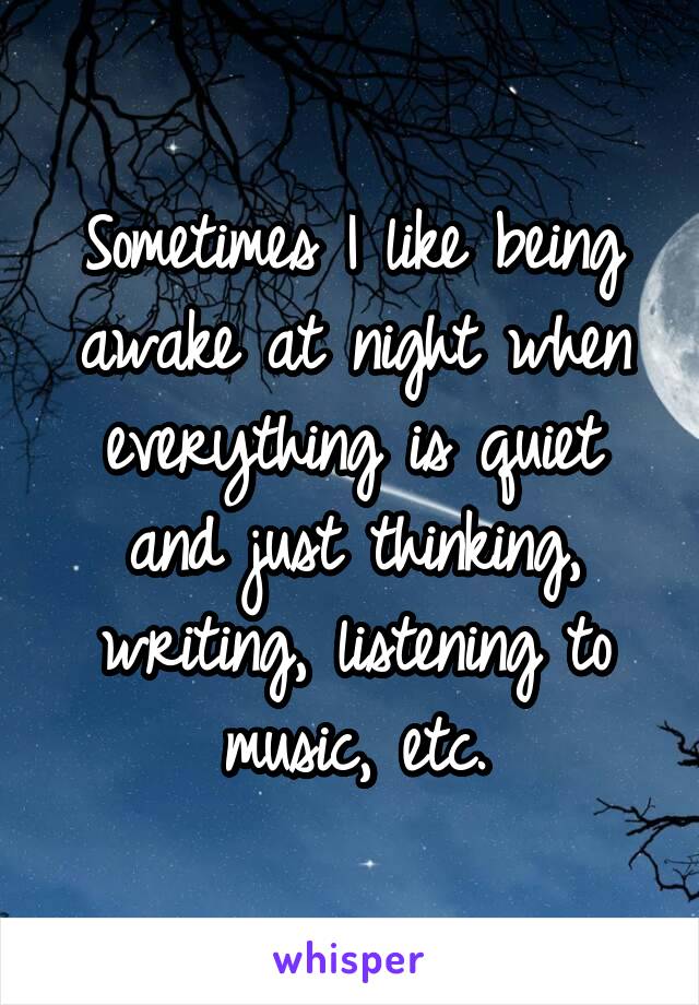 Sometimes I like being awake at night when everything is quiet and just thinking, writing, listening to music, etc.