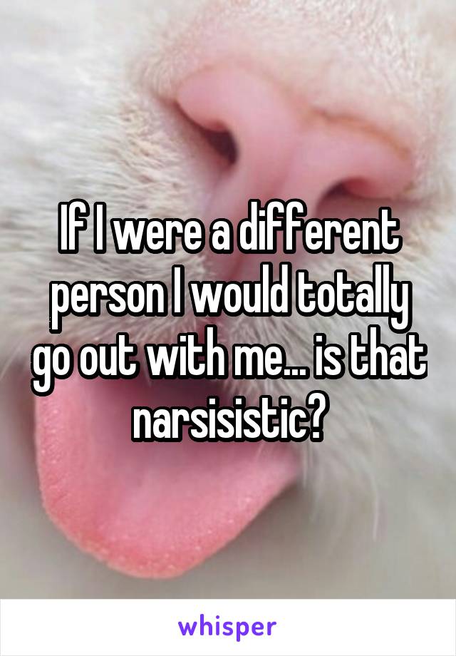 If I were a different person I would totally go out with me... is that narsisistic?