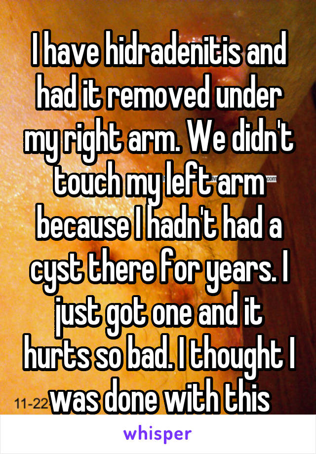 I have hidradenitis and had it removed under my right arm. We didn't touch my left arm because I hadn't had a cyst there for years. I just got one and it hurts so bad. I thought I was done with this