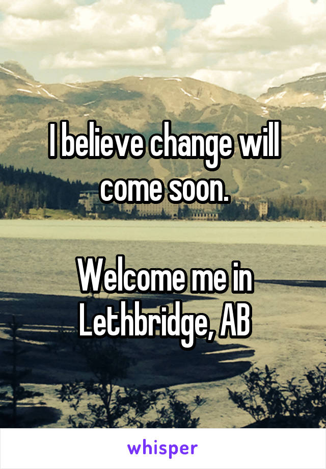 I believe change will come soon.

Welcome me in Lethbridge, AB