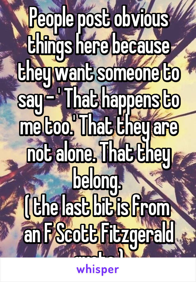 People post obvious things here because they want someone to say - ' That happens to me too.' That they are not alone. That they belong. 
( the last bit is from  an F Scott Fitzgerald quote )