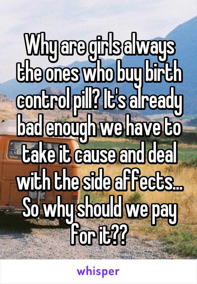 Why are girls always the ones who buy birth control pill? It's already bad enough we have to take it cause and deal with the side affects... So why should we pay for it??