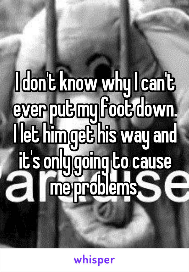 I don't know why I can't ever put my foot down. I let him get his way and it's only going to cause me problems 