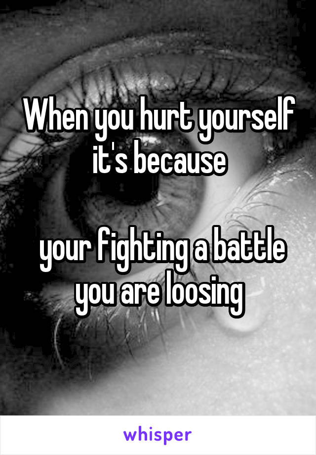 When you hurt yourself it's because

 your fighting a battle you are loosing
