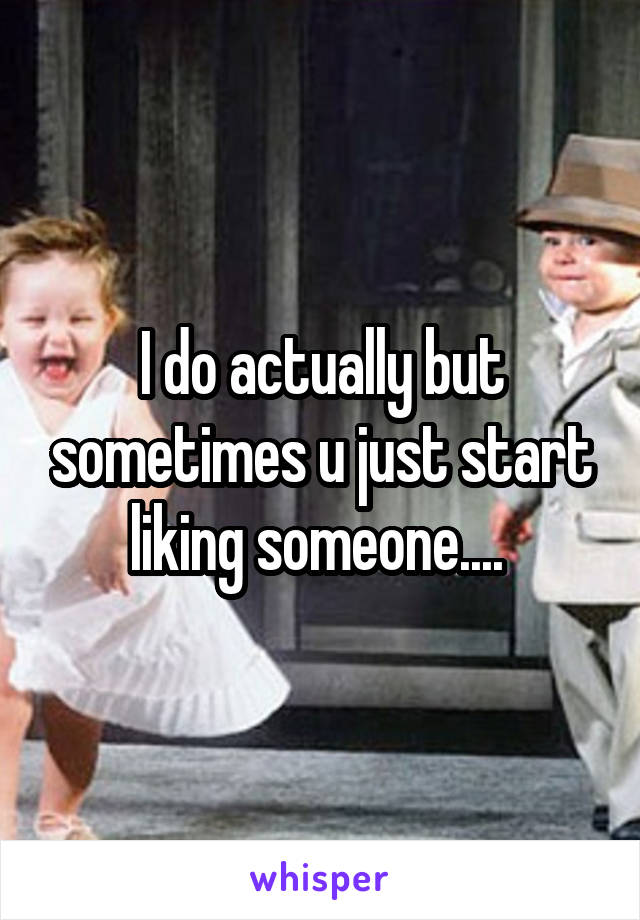 I do actually but sometimes u just start liking someone.... 