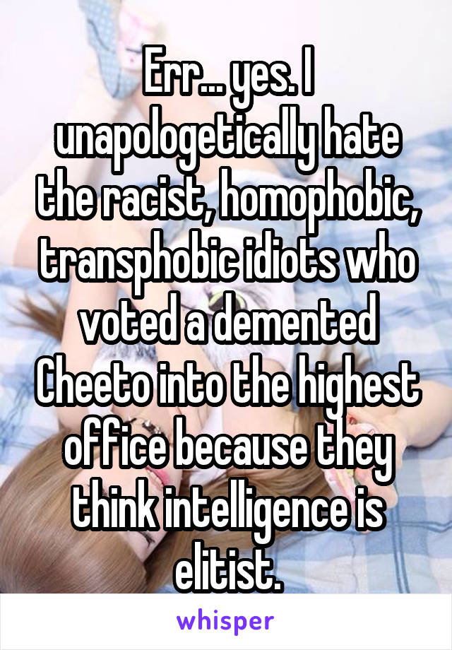 Err... yes. I unapologetically hate the racist, homophobic, transphobic idiots who voted a demented Cheeto into the highest office because they think intelligence is elitist.