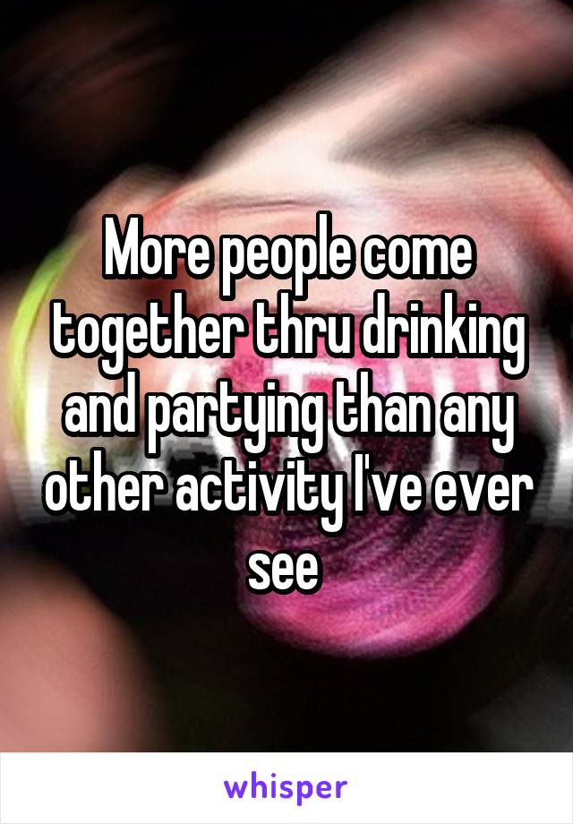 More people come together thru drinking and partying than any other activity I've ever see 