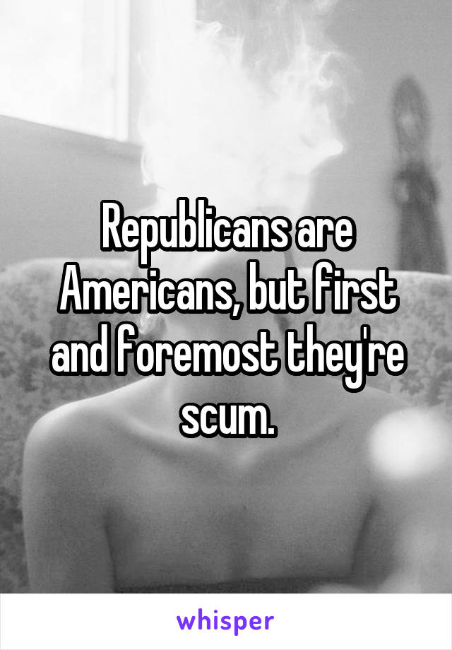 Republicans are Americans, but first and foremost they're scum.
