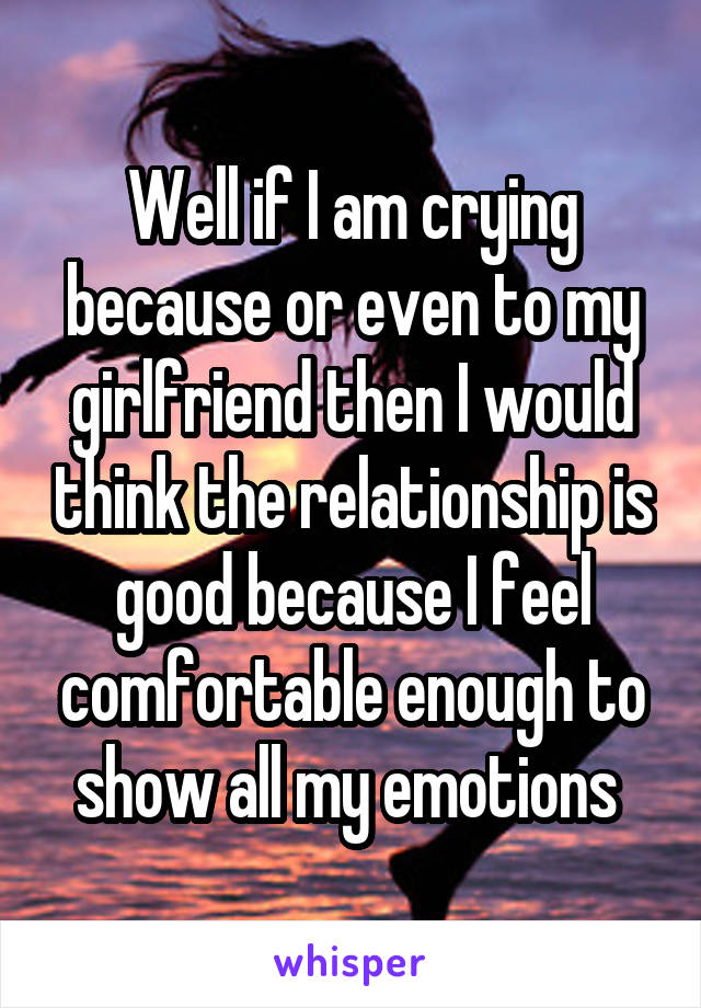 Well if I am crying because or even to my girlfriend then I would think the relationship is good because I feel comfortable enough to show all my emotions 