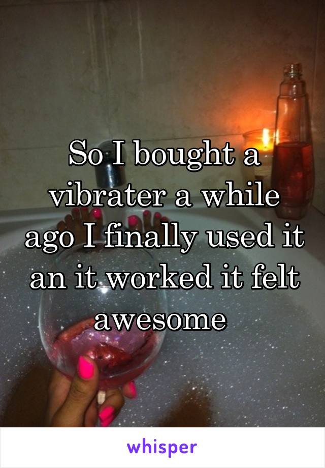 So I bought a vibrater a while ago I finally used it an it worked it felt awesome 