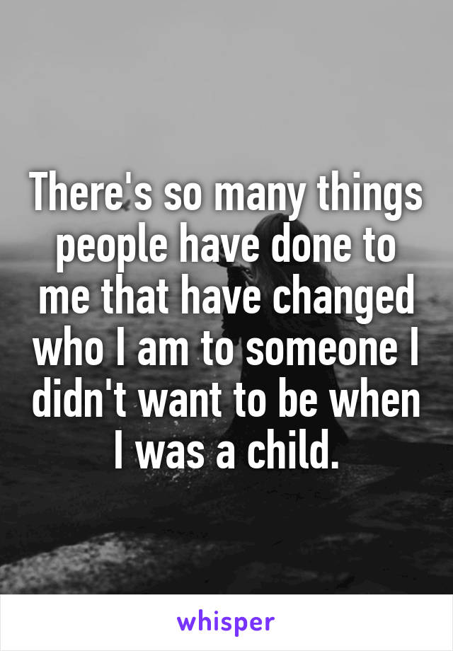 There's so many things people have done to me that have changed who I am to someone I didn't want to be when I was a child.