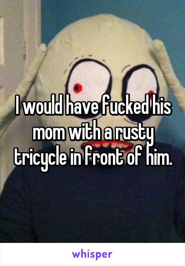 I would have fucked his mom with a rusty tricycle in front of him.