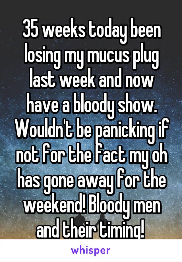 35 weeks today been losing my mucus plug last week and now have a bloody show. Wouldn't be panicking if not for the fact my oh has gone away for the weekend! Bloody men and their timing! 