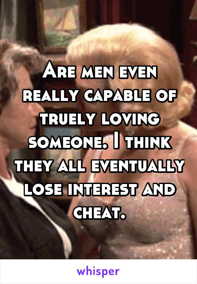 Are men even really capable of truely loving someone. I think they all eventually lose interest and cheat.