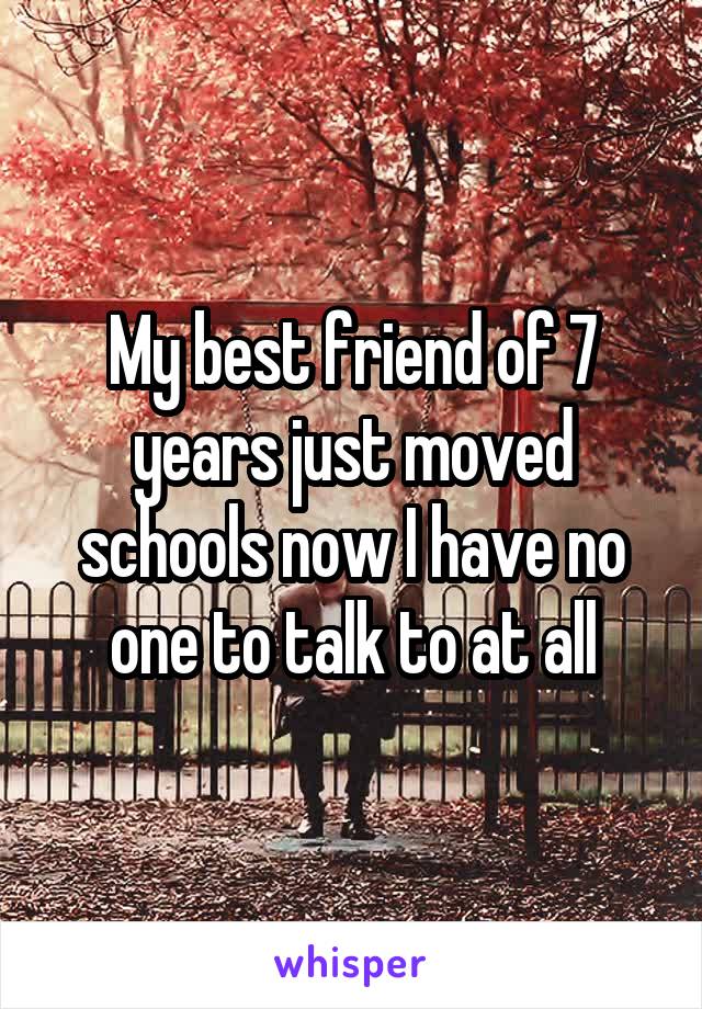 My best friend of 7 years just moved schools now I have no one to talk to at all