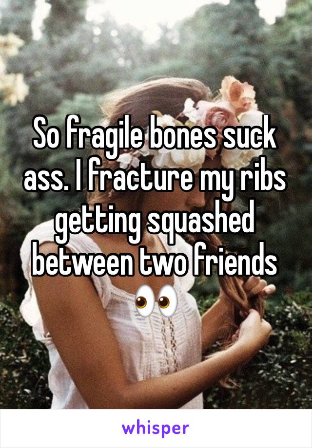 So fragile bones suck ass. I fracture my ribs getting squashed between two friends 👀