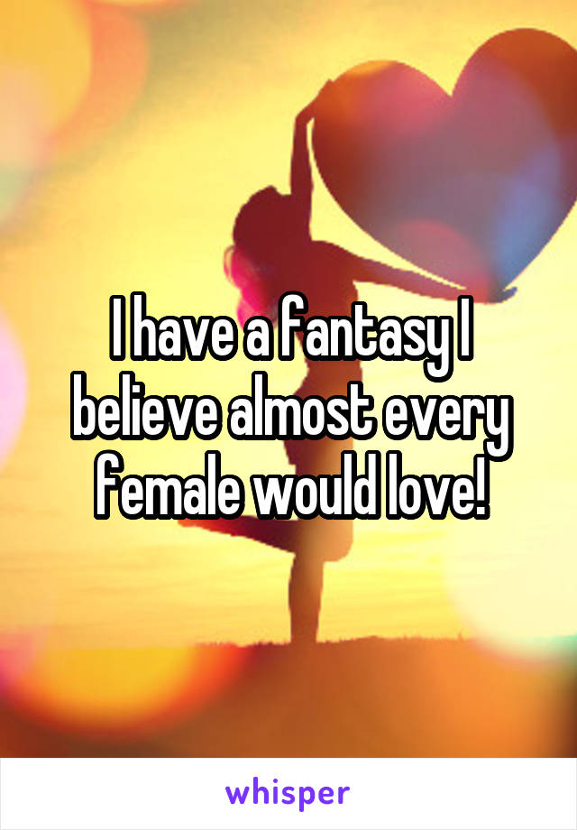 I have a fantasy I believe almost every female would love!