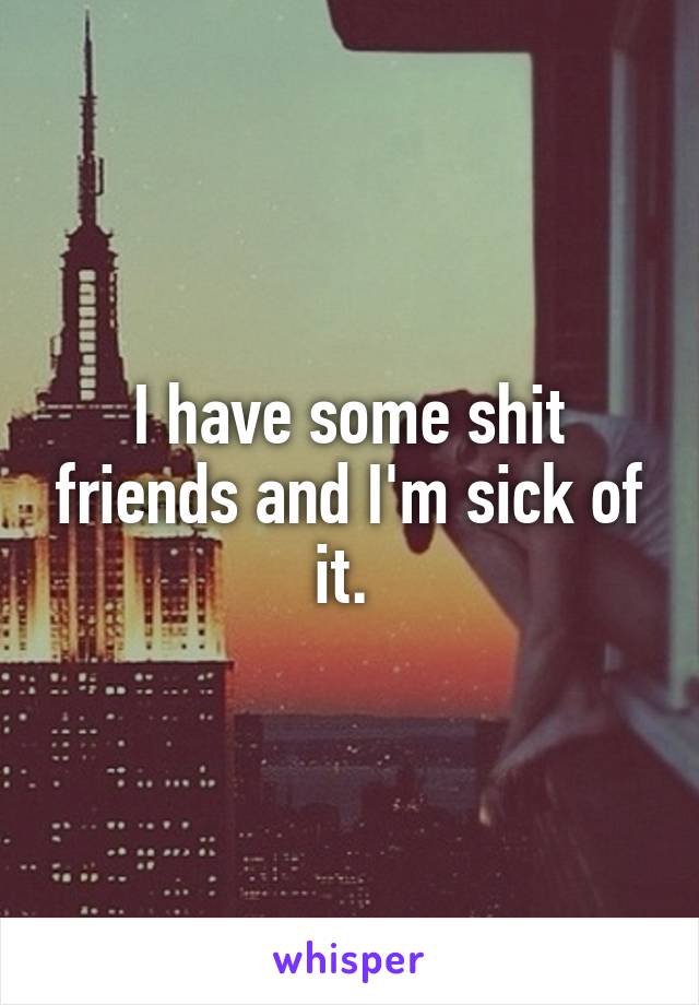 I have some shit friends and I'm sick of it. 