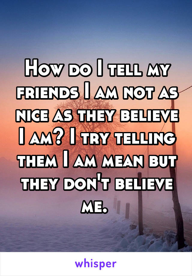 How do I tell my friends I am not as nice as they believe I am? I try telling them I am mean but they don't believe me. 