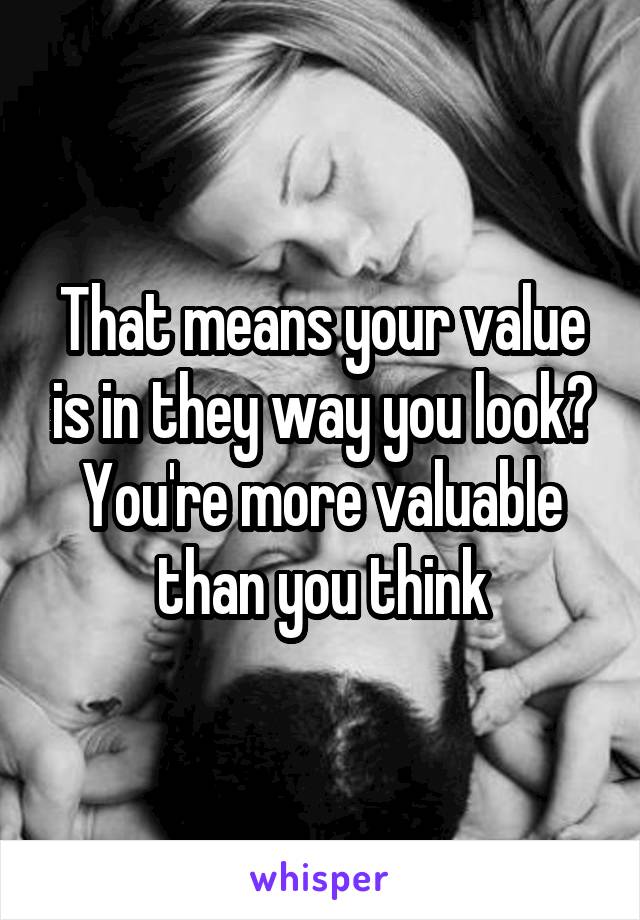 That means your value is in they way you look? You're more valuable than you think
