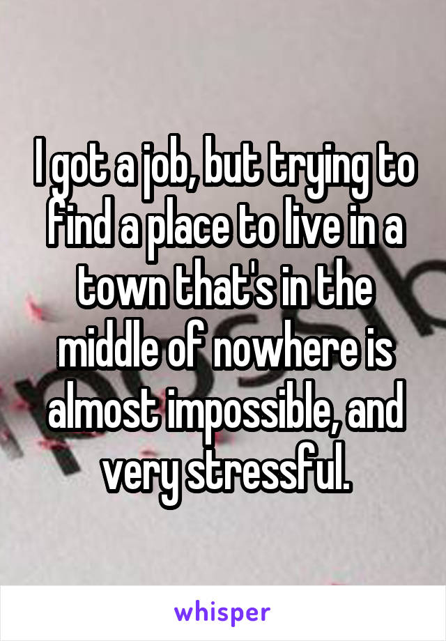 I got a job, but trying to find a place to live in a town that's in the middle of nowhere is almost impossible, and very stressful.