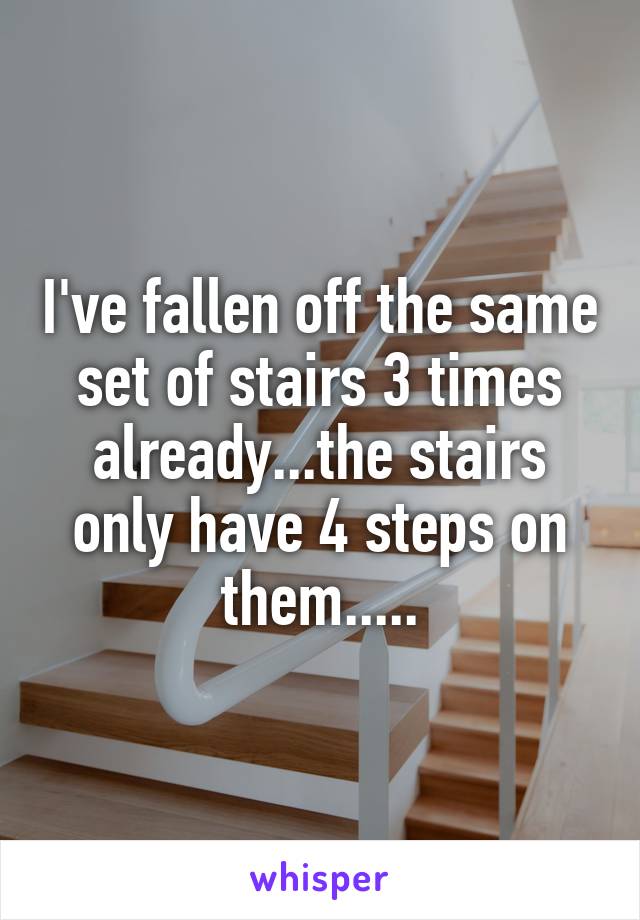 I've fallen off the same set of stairs 3 times already...the stairs only have 4 steps on them.....